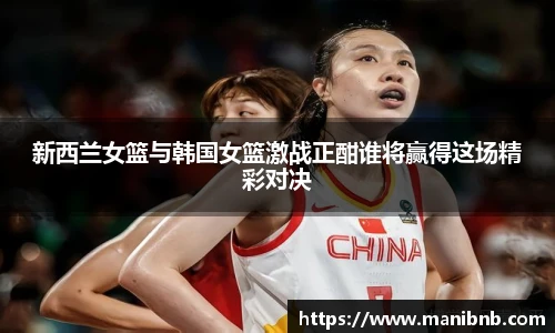 新西兰女篮与韩国女篮激战正酣谁将赢得这场精彩对决